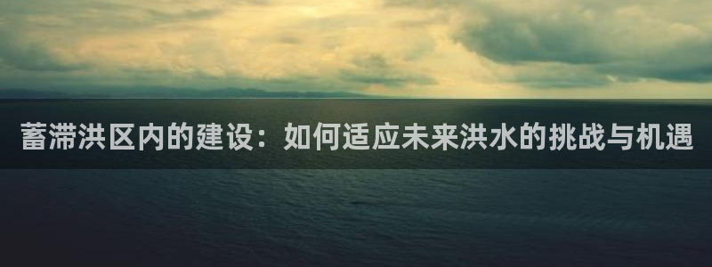 安信12注册咋7O777：蓄滞洪区内的建设：如何适应未来洪水的挑战与机遇