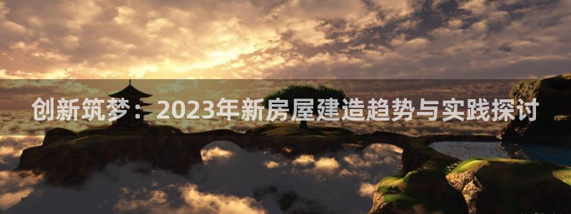安信12招商：创新筑梦：2023年新房屋建造趋势与实践探讨
