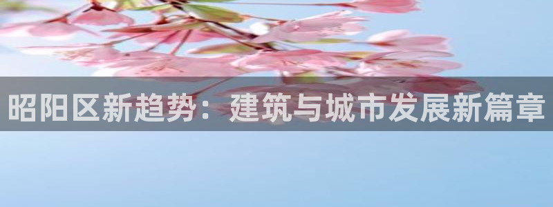 安信招商rk金12手12指jc：昭阳区新趋势：建筑与城市发展新篇章