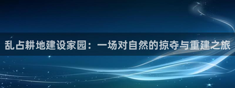 安信12官网qq：乱占耕地建设家园：一场对自然的掠夺与重建之旅