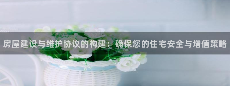 安立信12改装：房屋建设与维护协议的构建：确保您的住宅安全与增值策略