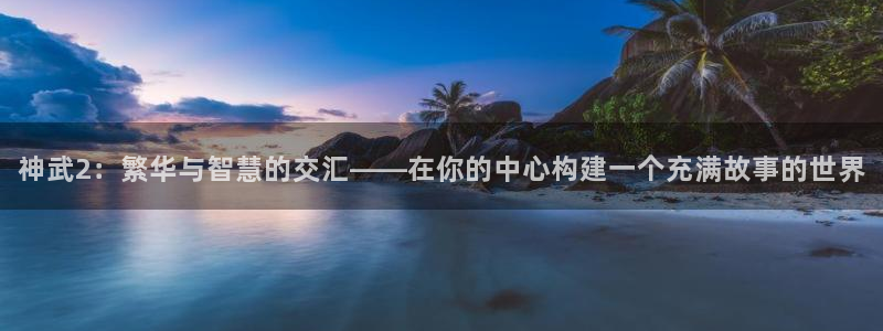 安信12开户：神武2：繁华与智慧的交汇——在你的中心构建一个充满故事的世界