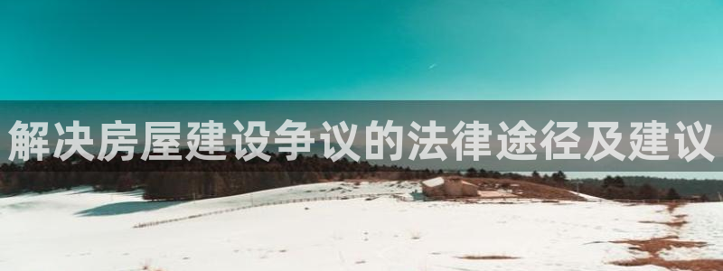 安信12网站：解决房屋建设争议的法律途径及建议